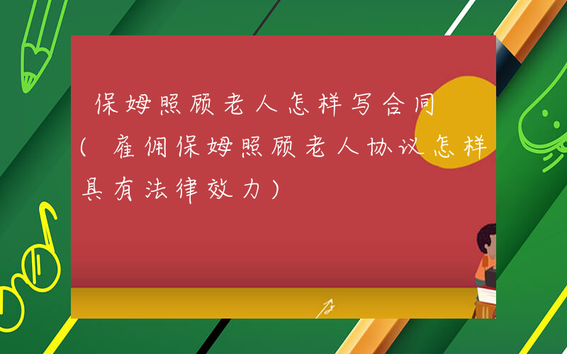 保姆照顾老人怎样写合同 (雇佣保姆照顾老人协议怎样具有法律效力)